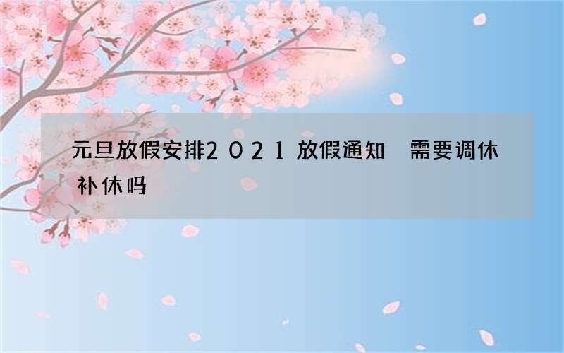 元旦放假安排2021放假通知 需要调休补休吗